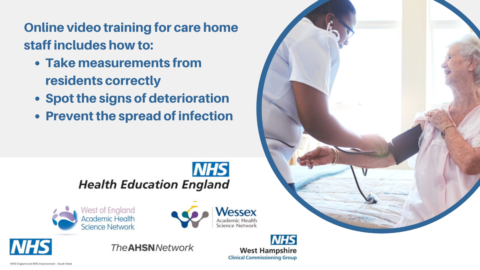 Online video training for care home staff includes how to: Take measurements from residents correctly, spot the signs of deterioration and prevent the spread of infection. Health Education England logo. NHS logo. The AHSN Network logo. Wessex AHSN logo. West of England AHSN logo. NHS West Hampshire CCG logo.