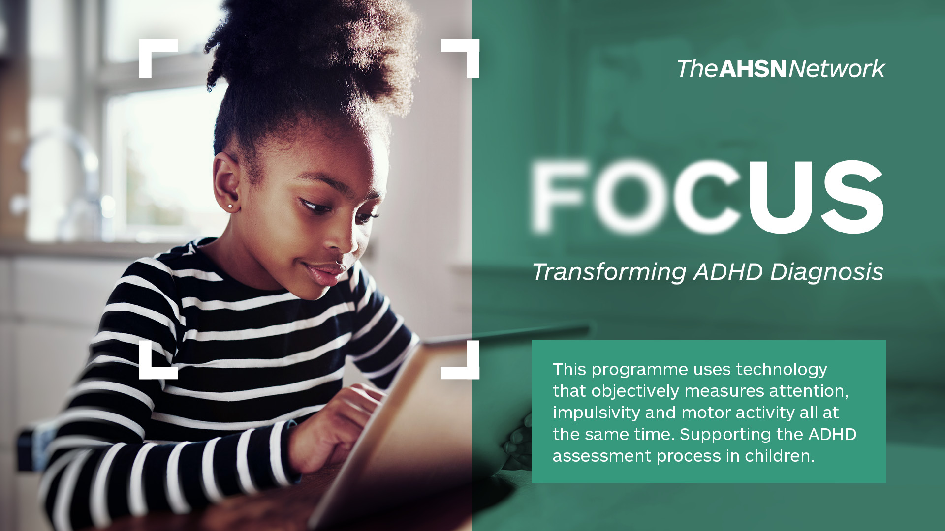 The AHSN Network logo. FOCUS Transforming ADHD Diagnosis. This programme uses technology that objectively measures attention, impulsivity and motor activity all at the same time. Supporting the ADHD assessment process in children.