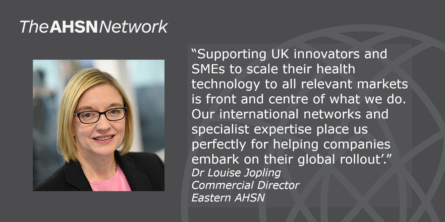 "Supporting UK innovators and SMEs to scale their health technology to all relevant markets is front and centre of what we do. Our international networks and specialist expertise place us perfectly for helping companies embark on their global rollout." Dr Louise Jopling, Commercial Director, Eastern AHSN