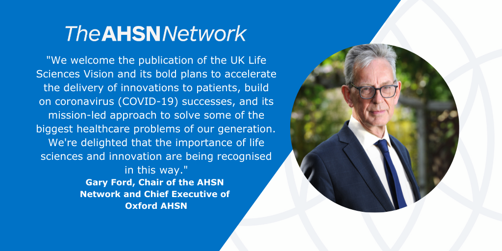 Gary Ford, Chair of the AHSN Network and Chief Executive of Oxford AHSN said: "We welcome the publication of the UK Life Sciences Vision and its bold plans to accelerate the delivery of innovations to patients, build on coronavirus successes, and its mission-led approach to solve some of the biggest healthcare problems of our generation. “AHSNs are already leading work in some of the areas identified by the vision, including our three new national programmes. We're also delighted that the importance of life sciences and innovation are being recognised in this way."