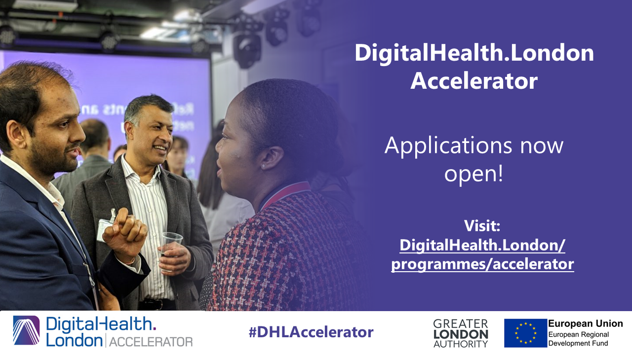 DigitalHealth.London Accelerator Applications now open! Visit: DigitalHealth.London/programmes/accelerator DigtalHealth.London Accelerator #DHLAccelerator logo. Greater London Authority. European Union European Regional Development Fund.